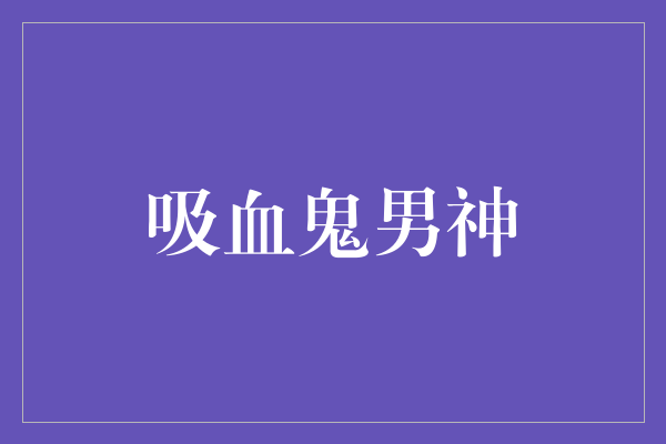 缭绕黑夜的吸血鬼男神：神秘、迷人、危险