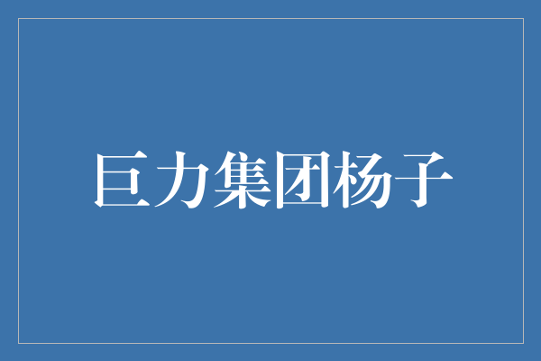 走进巨力集团：探寻杨子的成功密码