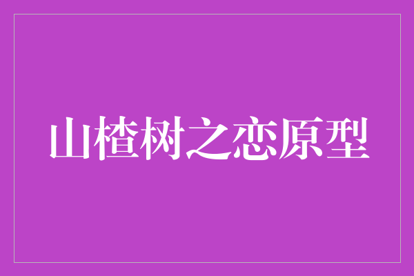 《山楂树之恋原型》：探寻经典电影背后的真实故事